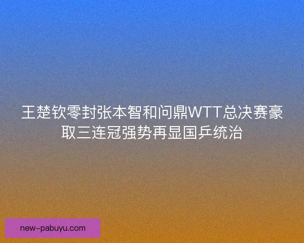 王楚钦零封张本智和问鼎WTT总决赛豪取三连冠强势再显国乒统治