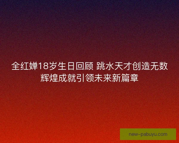 全红婵18岁生日回顾 跳水天才创造无数辉煌成就引领未来新篇章 全红婵18岁生日回顾 跳水天才创造无数辉煌成就引领未来新篇章