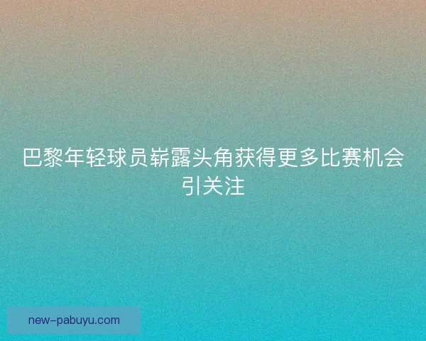 巴黎年轻球员崭露头角获得更多比赛机会引关注 巴黎年轻球员崭露头角获得更多比赛机会引关注