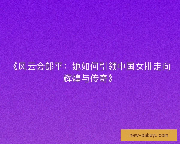 《风云会郎平:她如何引领中国女排走向辉煌与传奇》 《风云会郎平:她如何引领中国女排走向辉煌与传奇》