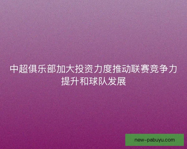 中超俱乐部加大投资力度推动联赛竞争力提升和球队发展 中超俱乐部加大投资力度推动联赛竞争力提升和球队发展