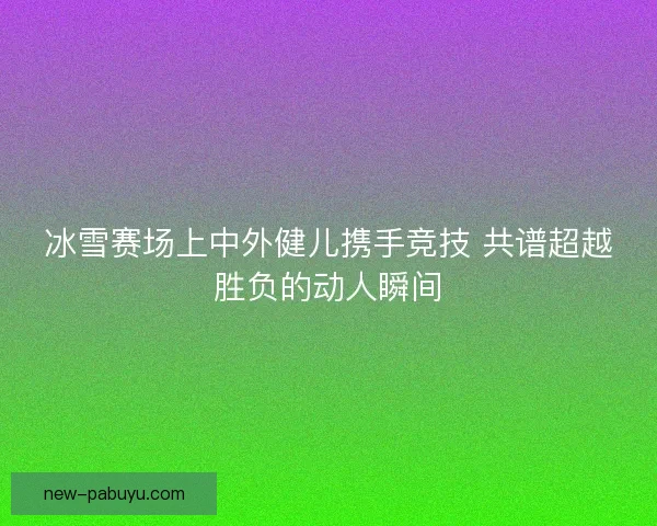 冰雪赛场上中外健儿携手竞技 共谱超越胜负的动人瞬间 冰雪赛场上中外健儿携手竞技 共谱超越胜负的动人瞬间