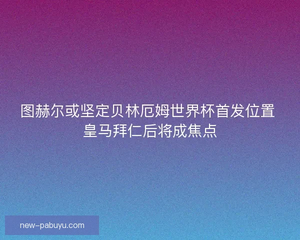 图赫尔或坚定贝林厄姆世界杯首发位置 皇马拜仁后将成焦点 图赫尔或坚定贝林厄姆世界杯首发位置 皇马拜仁后将成焦点