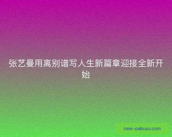 张艺曼用离别谱写人生新篇章迎接全新开始 张艺曼用离别谱写人生新篇章迎接全新开始