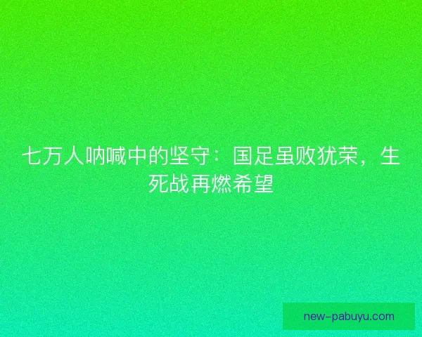 七万人呐喊中的坚守：国足虽败犹荣，生死战再燃希望
