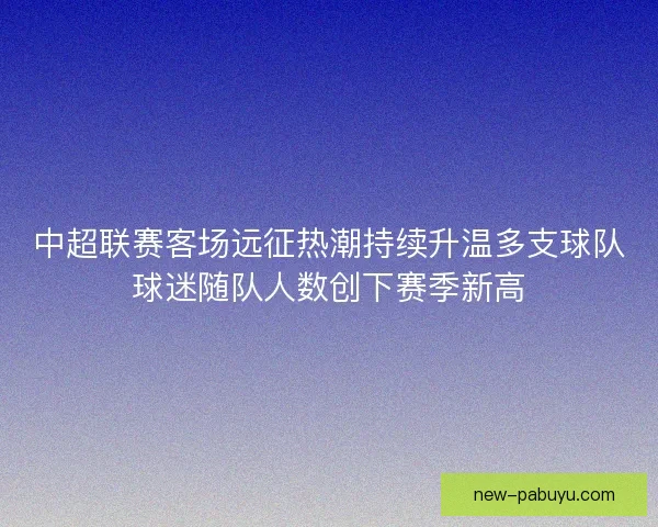中超联赛客场远征热潮持续升温多支球队球迷随队人数创下赛季新高 中超联赛客场远征热潮持续升温多支球队球迷随队人数创下赛季新高