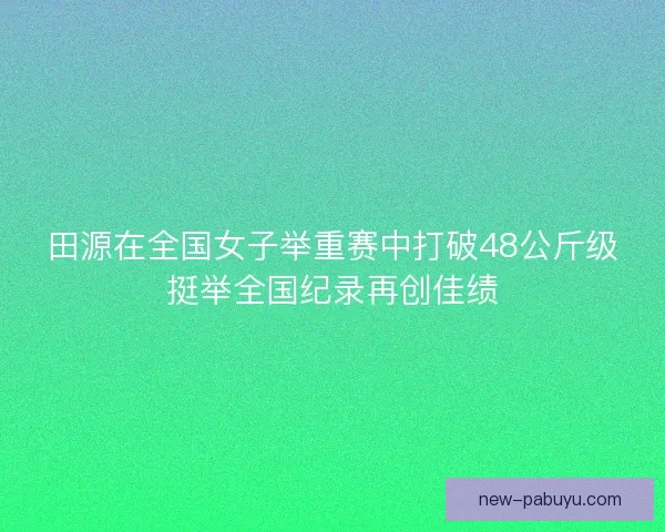 田源在全国女子举重赛中打破48公斤级挺举全国纪录再创佳绩