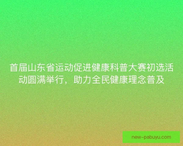 首届山东省运动促进健康科普大赛初选活动圆满举行，助力全民健康理念普及