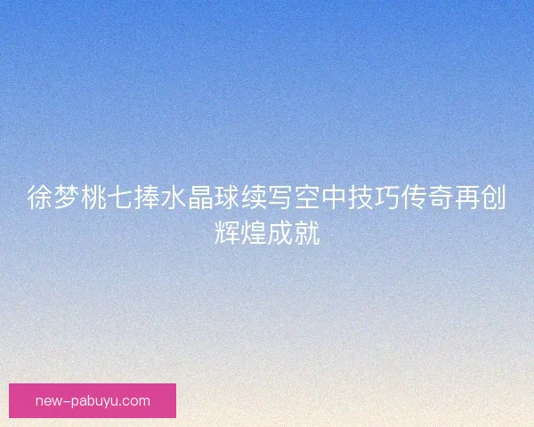 徐梦桃七捧水晶球续写空中技巧传奇再创辉煌成就