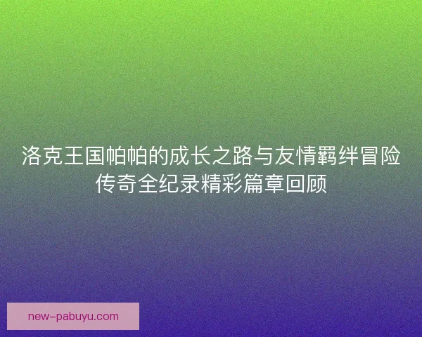 洛克王国帕帕的成长之路与友情羁绊冒险传奇全纪录精彩篇章回顾